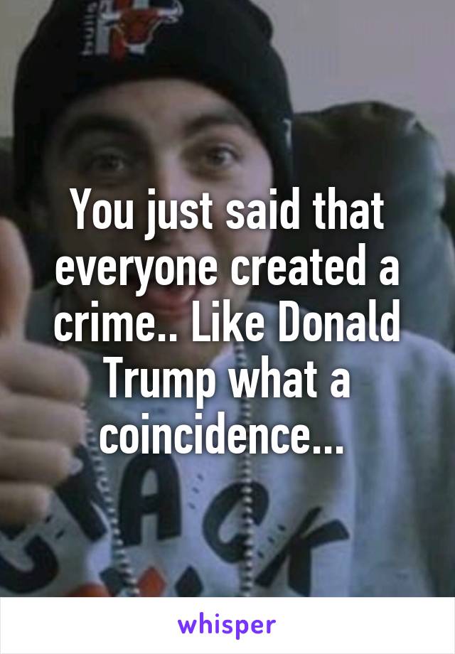 You just said that everyone created a crime.. Like Donald Trump what a coincidence... 