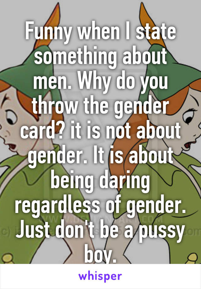 Funny when I state something about men. Why do you throw the gender card? it is not about gender. It is about being daring regardless of gender. Just don't be a pussy boy.