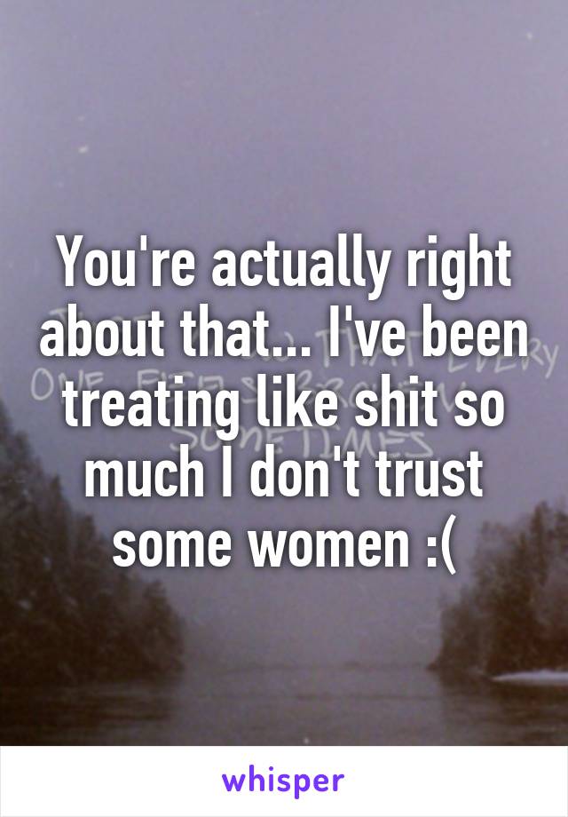 You're actually right about that... I've been treating like shit so much I don't trust some women :(