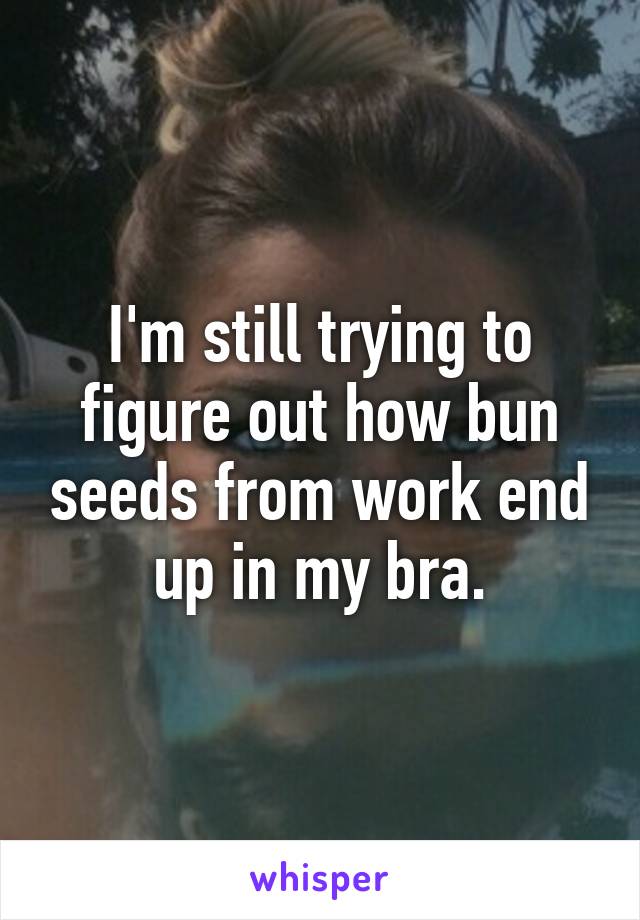 I'm still trying to figure out how bun seeds from work end up in my bra.