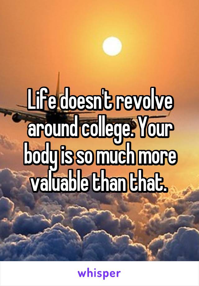 Life doesn't revolve around college. Your body is so much more valuable than that. 