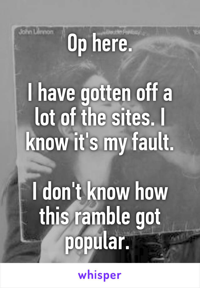 Op here.

I have gotten off a lot of the sites. I know it's my fault.

I don't know how this ramble got popular. 