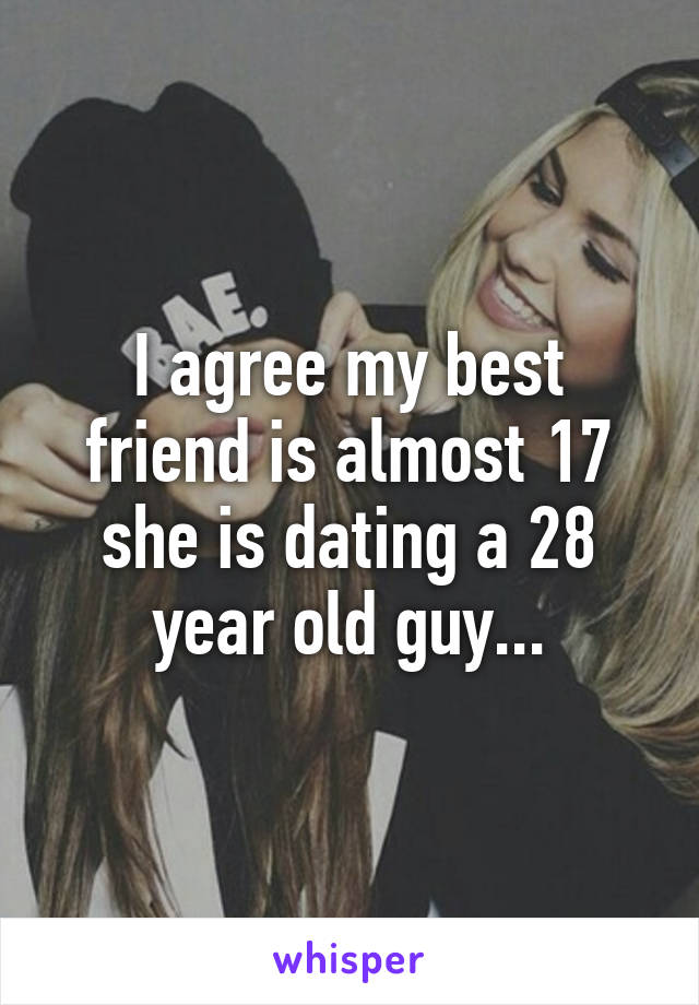 I agree my best friend is almost 17 she is dating a 28 year old guy...