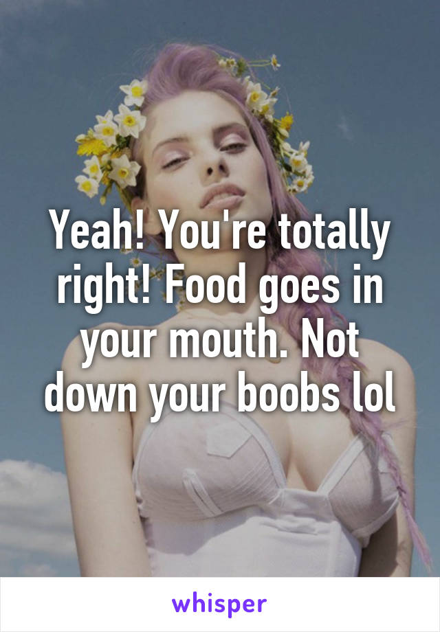 Yeah! You're totally right! Food goes in your mouth. Not down your boobs lol