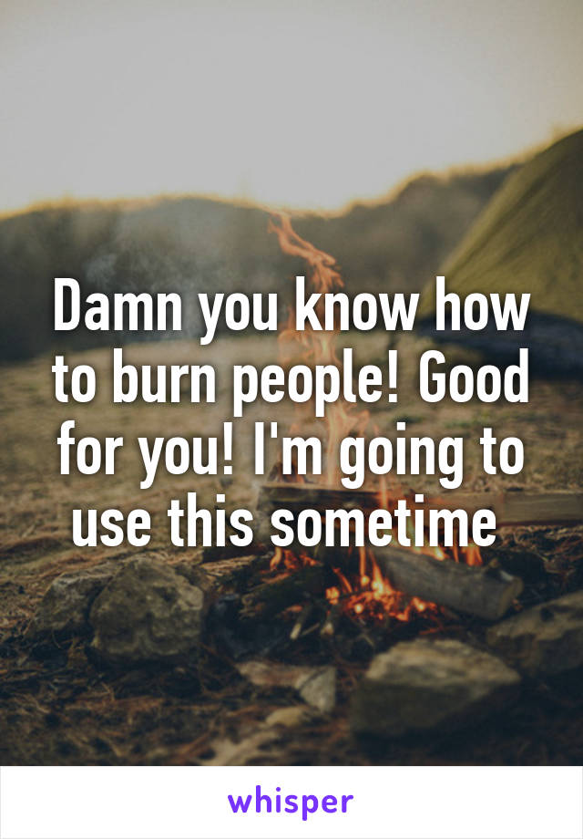 Damn you know how to burn people! Good for you! I'm going to use this sometime 