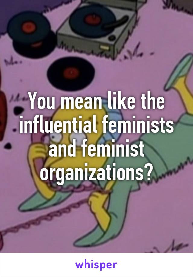 You mean like the influential feminists and feminist organizations?