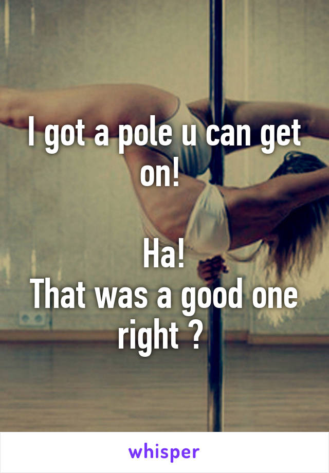 I got a pole u can get on! 

Ha!
That was a good one right ? 