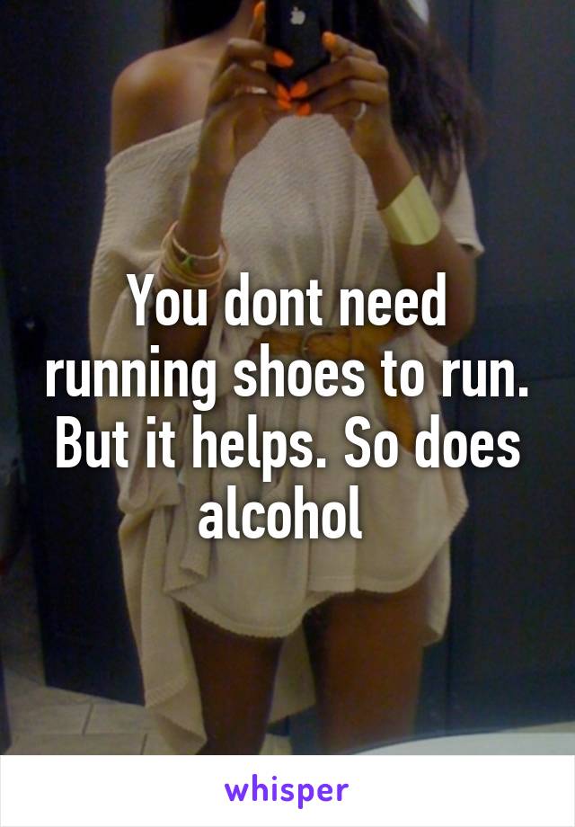 You dont need running shoes to run. But it helps. So does alcohol 