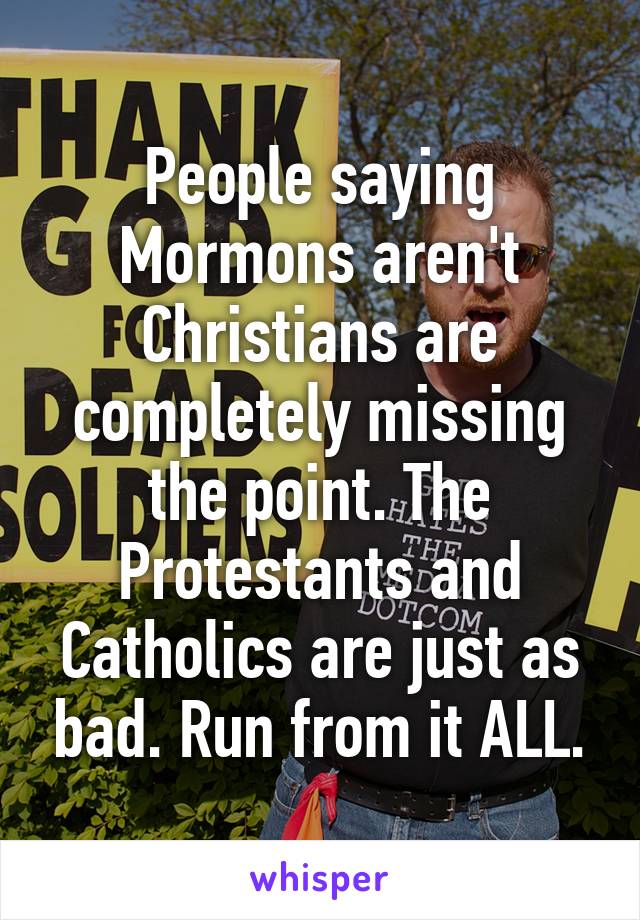 People saying Mormons aren't Christians are completely missing the point. The Protestants and Catholics are just as bad. Run from it ALL.