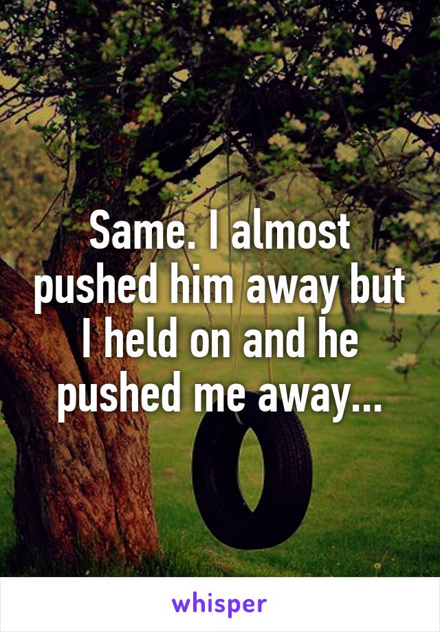Same. I almost pushed him away but I held on and he pushed me away...