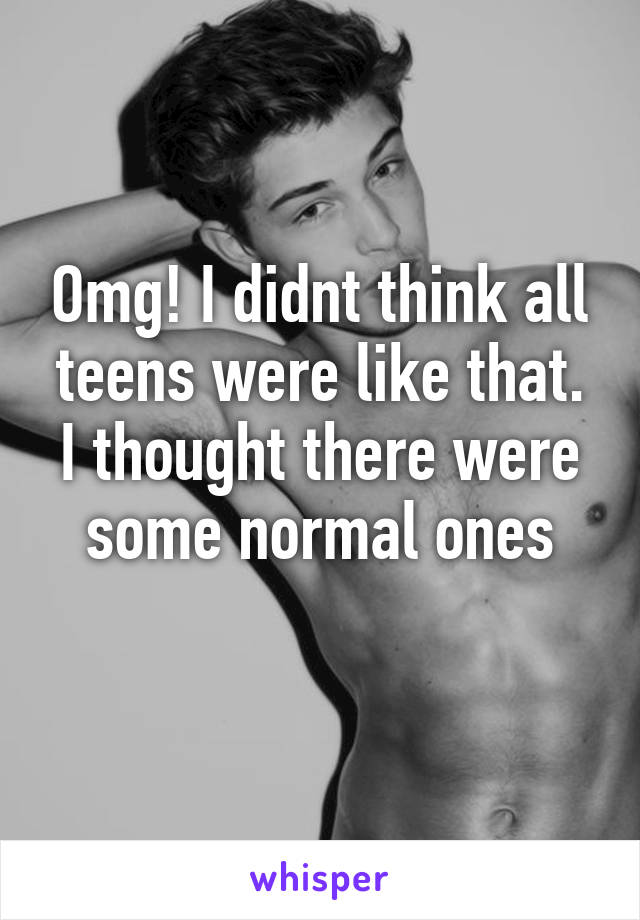 Omg! I didnt think all teens were like that. I thought there were some normal ones
