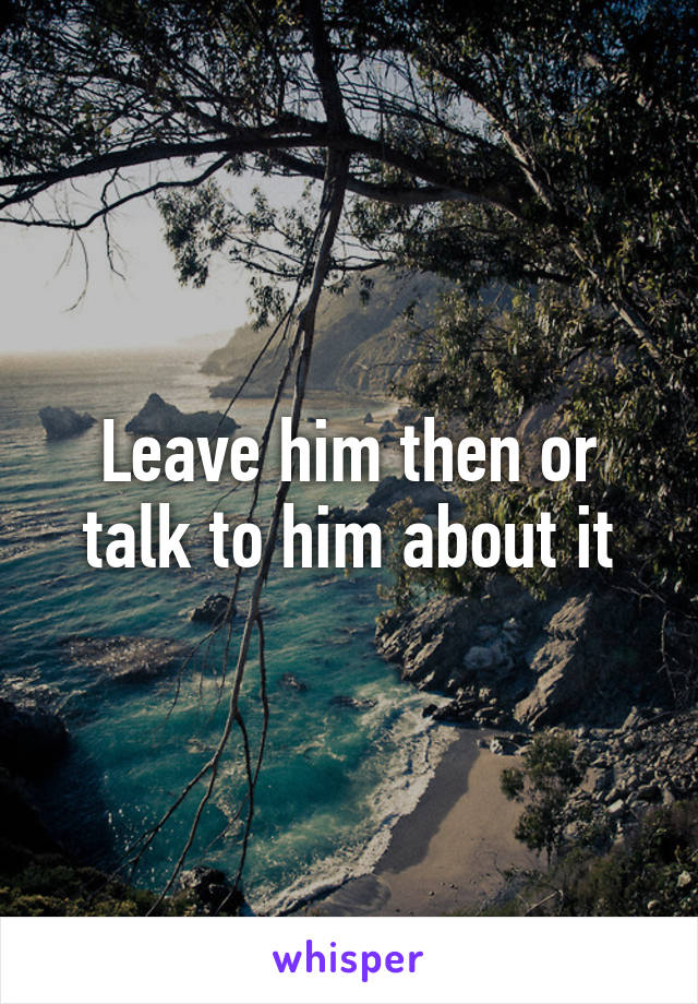 Leave him then or talk to him about it