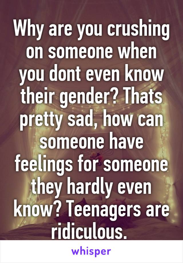 Why are you crushing on someone when you dont even know their gender? Thats pretty sad, how can someone have feelings for someone they hardly even know? Teenagers are ridiculous. 