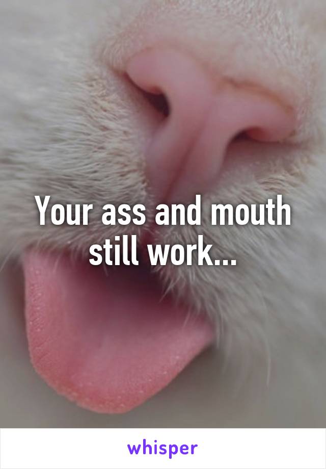Your ass and mouth still work...