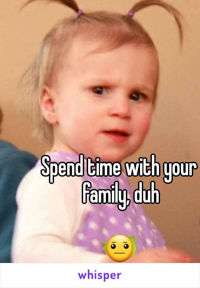 Spend time with your family, duh

😐
