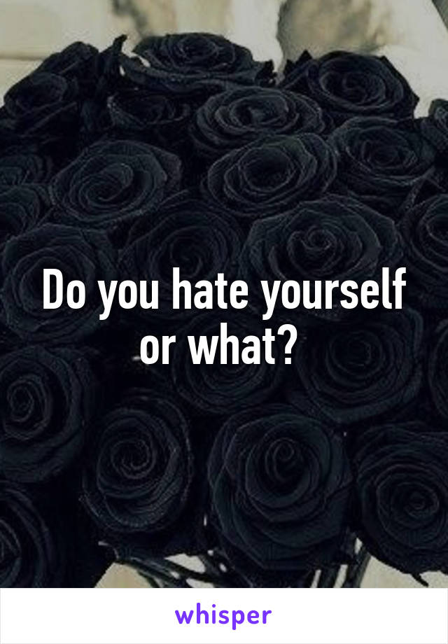 Do you hate yourself or what? 
