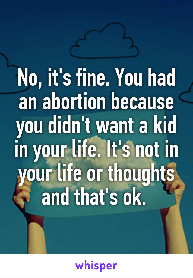 No, it's fine. You had an abortion because you didn't want a kid in your life. It's not in your life or thoughts and that's ok. 