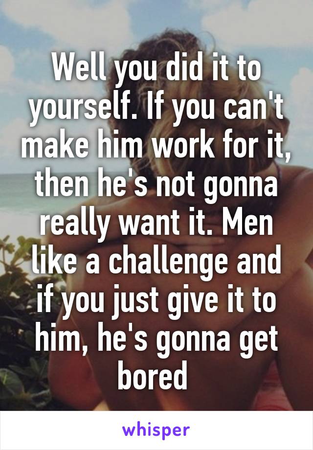 Well you did it to yourself. If you can't make him work for it, then he's not gonna really want it. Men like a challenge and if you just give it to him, he's gonna get bored 
