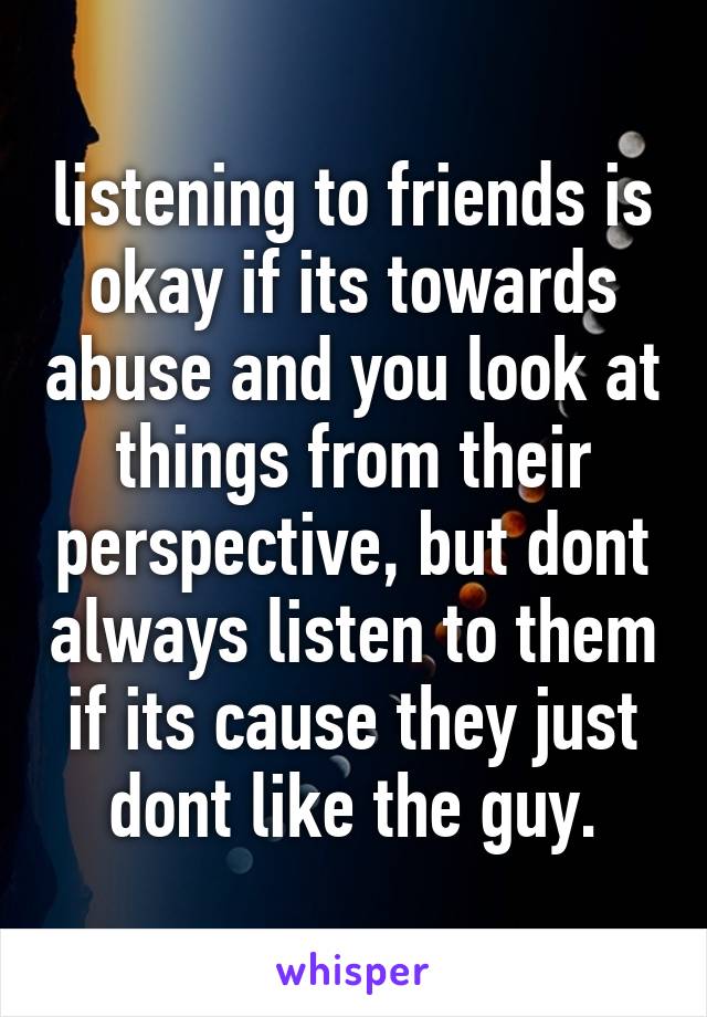 listening to friends is okay if its towards abuse and you look at things from their perspective, but dont always listen to them if its cause they just dont like the guy.