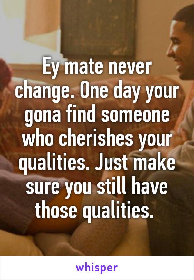 Ey mate never change. One day your gona find someone who cherishes your qualities. Just make sure you still have those qualities. 