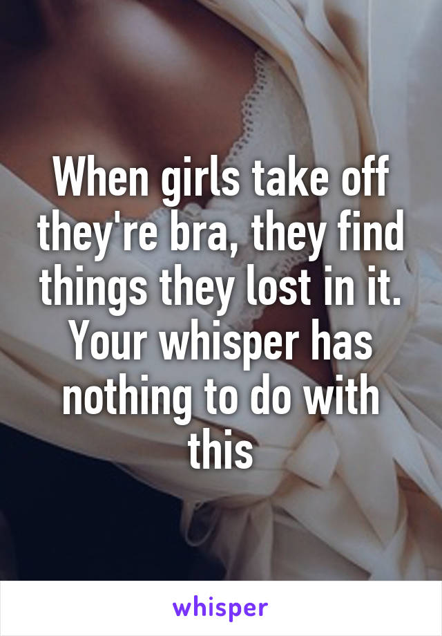 When girls take off they're bra, they find things they lost in it. Your whisper has nothing to do with this
