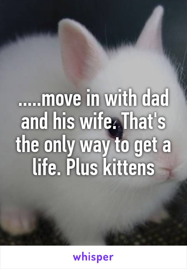.....move in with dad and his wife. That's the only way to get a life. Plus kittens
