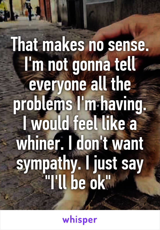 That makes no sense. I'm not gonna tell everyone all the problems I'm having. I would feel like a whiner. I don't want sympathy. I just say "I'll be ok" 