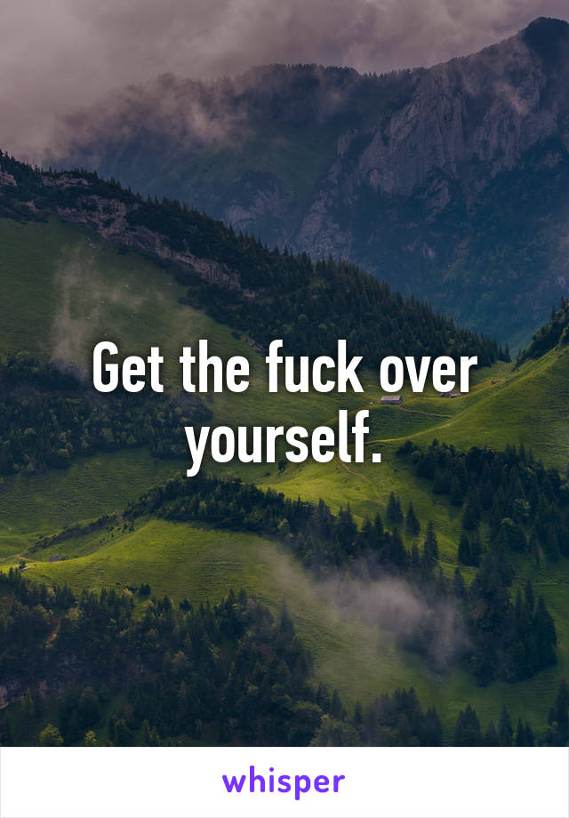 Get the fuck over yourself.
