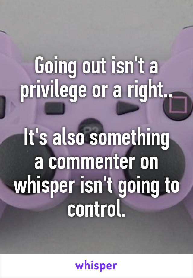Going out isn't a privilege or a right..

It's also something a commenter on whisper isn't going to control.