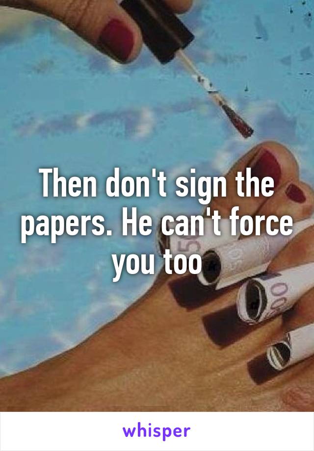 Then don't sign the papers. He can't force you too