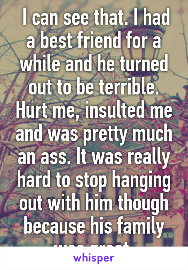  I can see that. I had a best friend for a while and he turned out to be terrible. Hurt me, insulted me and was pretty much an ass. It was really hard to stop hanging out with him though because his family was great.