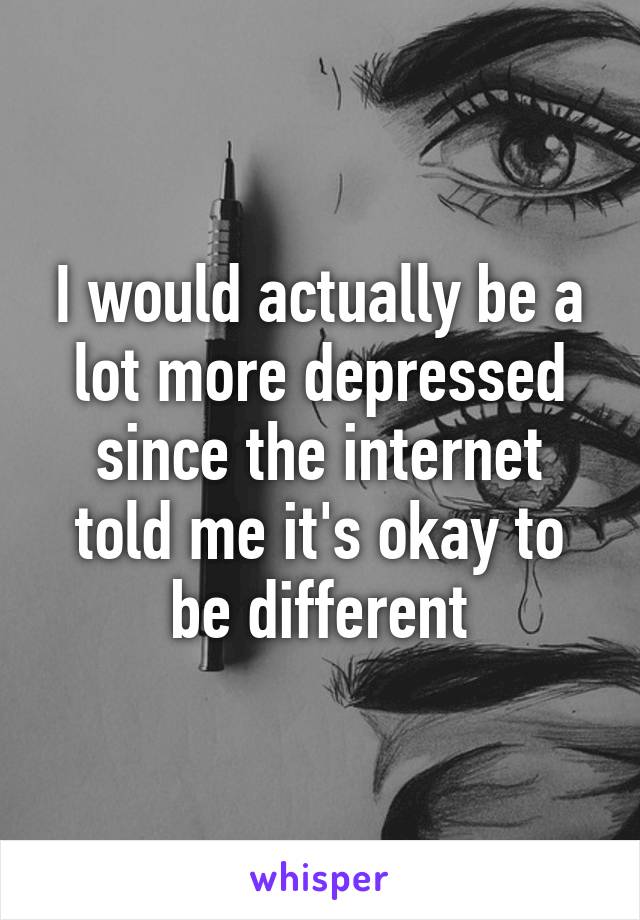 I would actually be a lot more depressed since the internet told me it's okay to be different