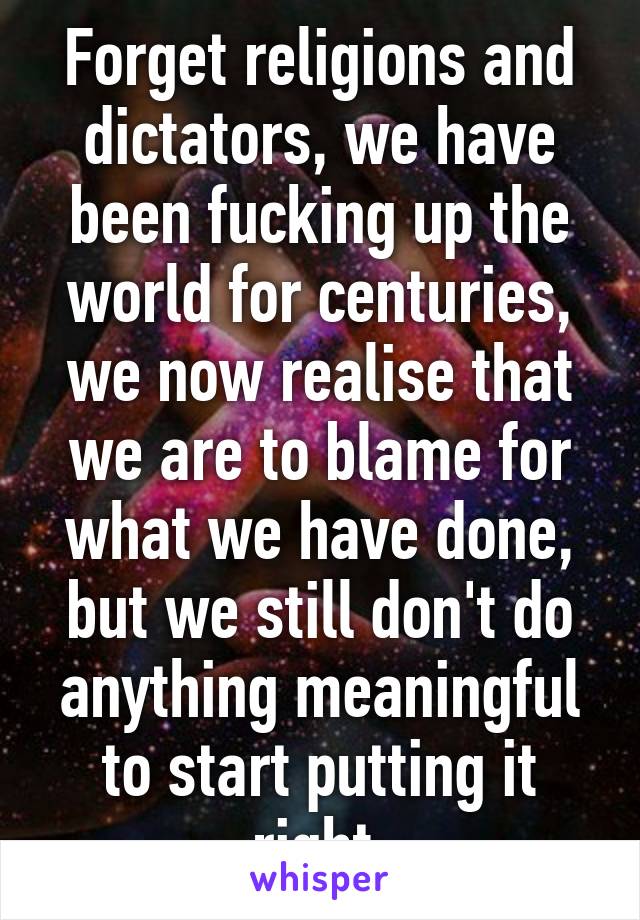 Forget religions and dictators, we have been fucking up the world for centuries, we now realise that we are to blame for what we have done, but we still don't do anything meaningful to start putting it right 