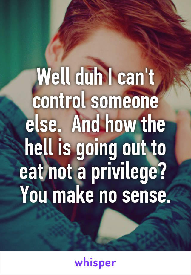 Well duh I can't control someone else.  And how the hell is going out to eat not a privilege?  You make no sense.