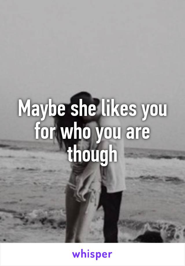 Maybe she likes you for who you are though