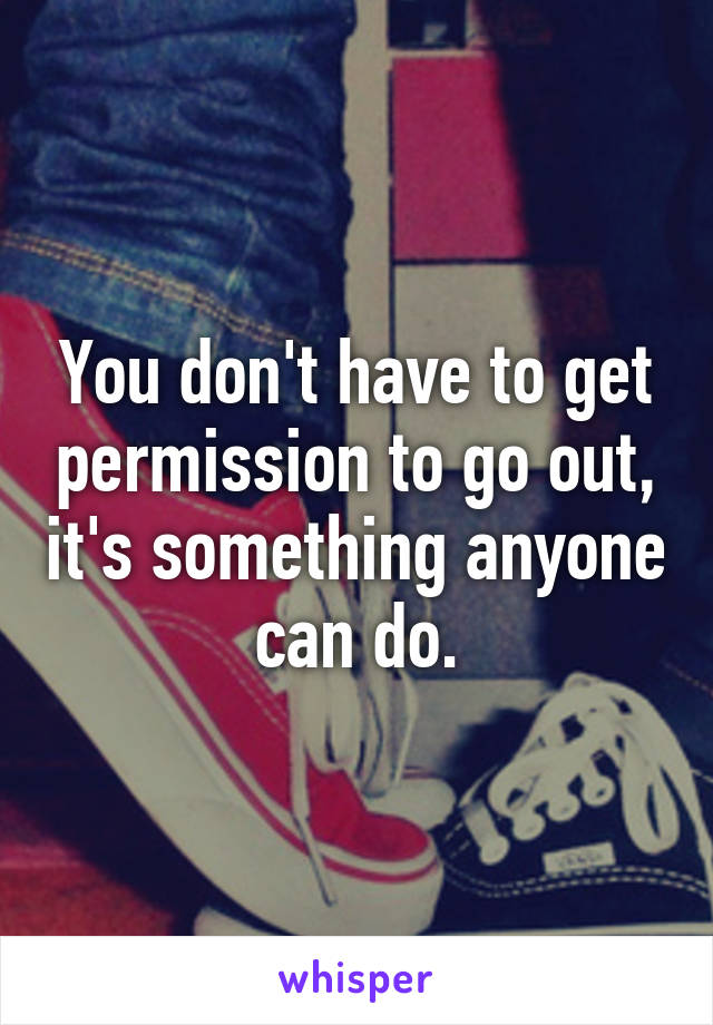 You don't have to get permission to go out, it's something anyone can do.