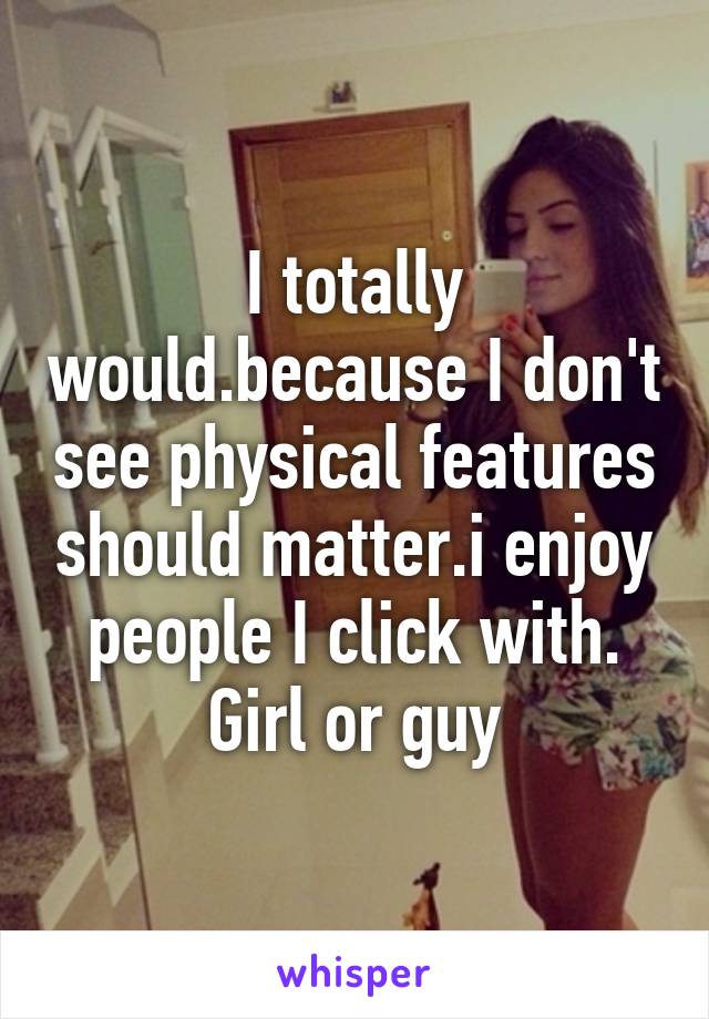 I totally would.because I don't see physical features should matter.i enjoy people I click with. Girl or guy