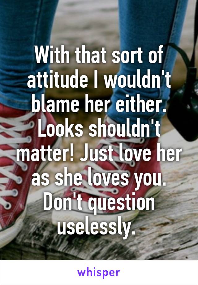 With that sort of attitude I wouldn't blame her either. Looks shouldn't matter! Just love her as she loves you. Don't question uselessly. 