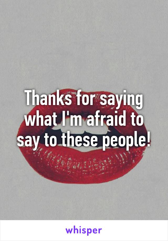 Thanks for saying what I'm afraid to say to these people!
