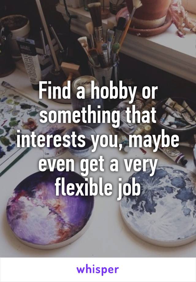 Find a hobby or something that interests you, maybe even get a very flexible job