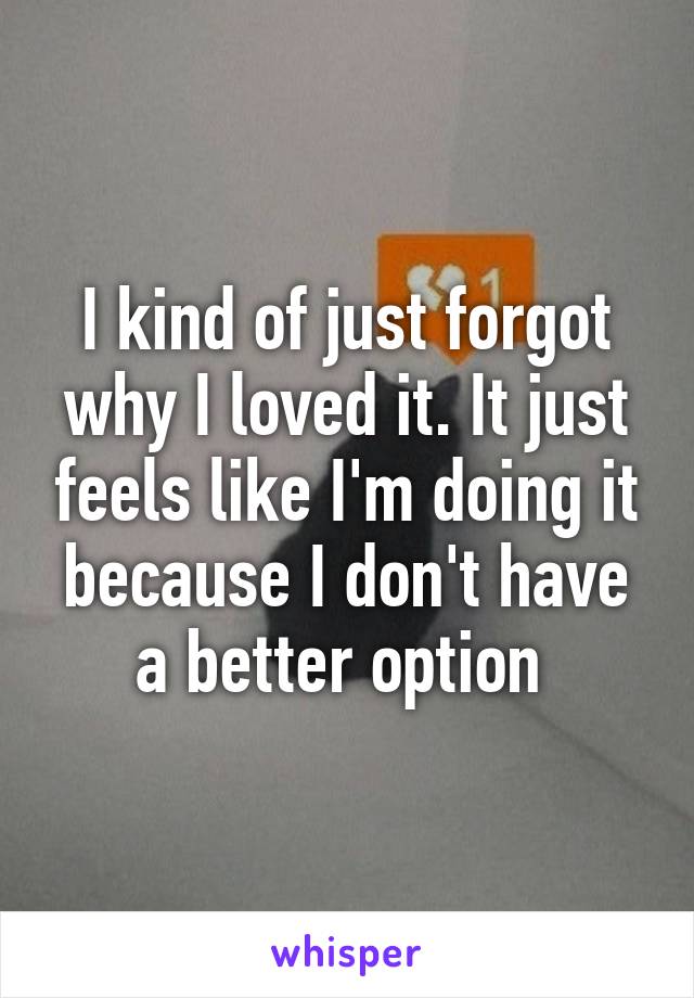 I kind of just forgot why I loved it. It just feels like I'm doing it because I don't have a better option 