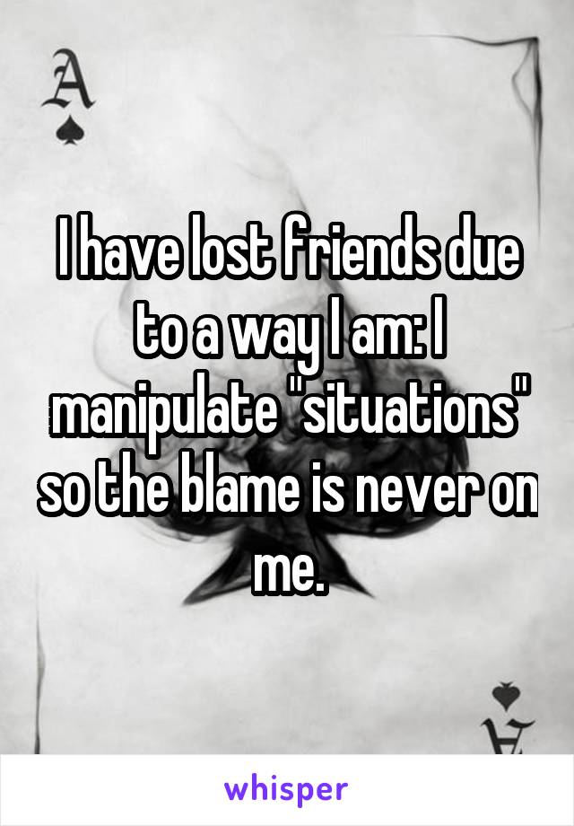 I have lost friends due to a way I am: I manipulate "situations" so the blame is never on me.