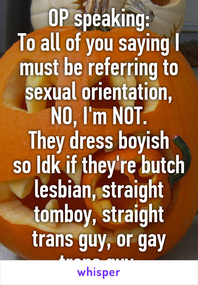 OP speaking:
To all of you saying I must be referring to sexual orientation, NO, I'm NOT.
They dress boyish so Idk if they're butch lesbian, straight tomboy, straight trans guy, or gay trans guy.