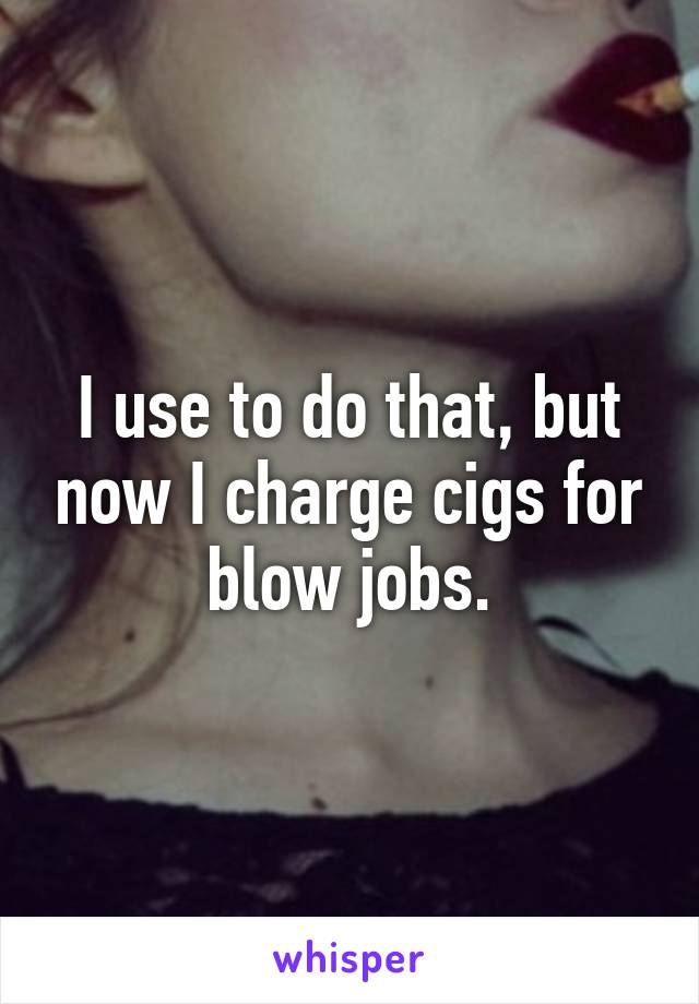 I use to do that, but now I charge cigs for blow jobs.