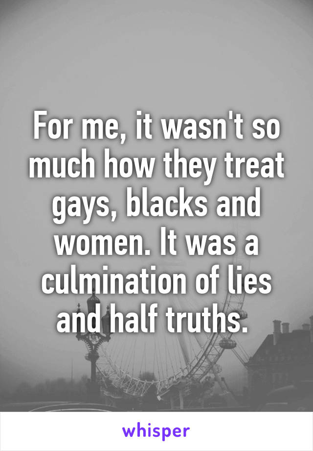 For me, it wasn't so much how they treat gays, blacks and women. It was a culmination of lies and half truths. 