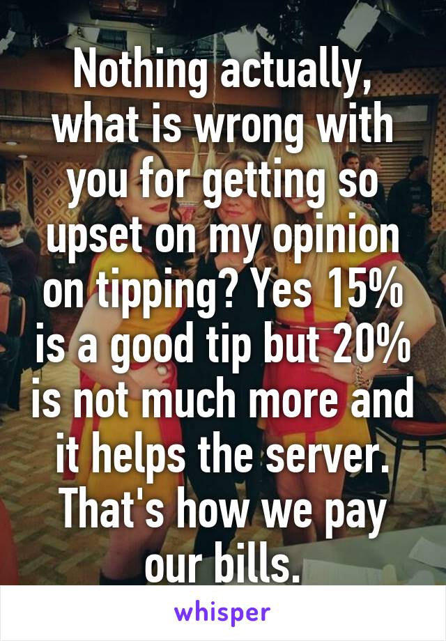 Nothing actually, what is wrong with you for getting so upset on my opinion on tipping? Yes 15% is a good tip but 20% is not much more and it helps the server. That's how we pay our bills.