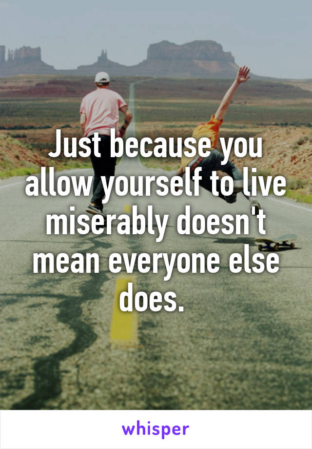 Just because you allow yourself to live miserably doesn't mean everyone else does. 