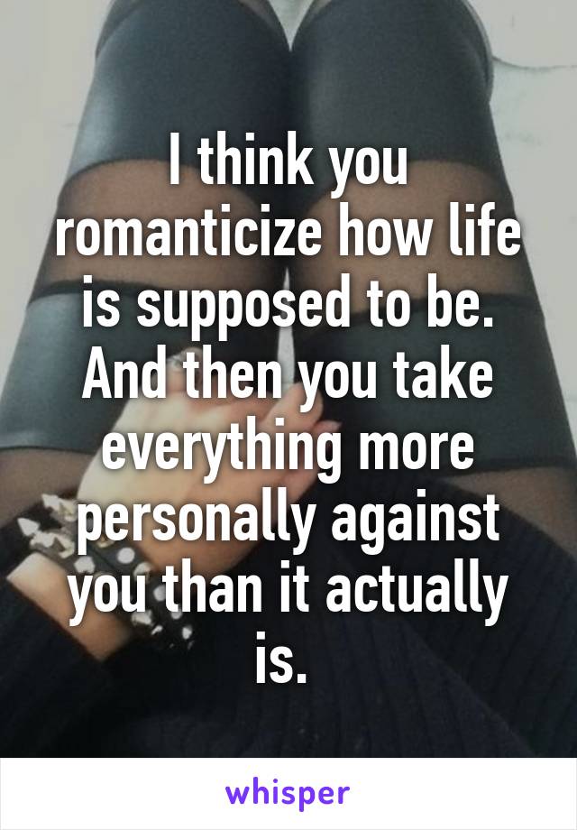 I think you romanticize how life is supposed to be. And then you take everything more personally against you than it actually is. 