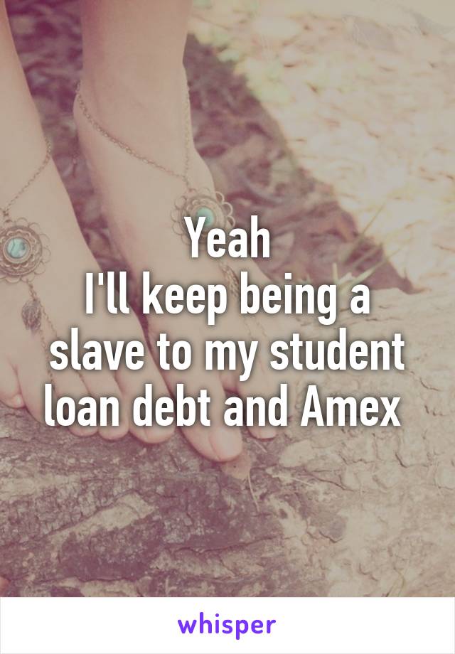 Yeah
I'll keep being a slave to my student loan debt and Amex 