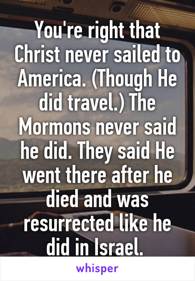 You're right that Christ never sailed to America. (Though He did travel.) The Mormons never said he did. They said He went there after he died and was resurrected like he did in Israel. 